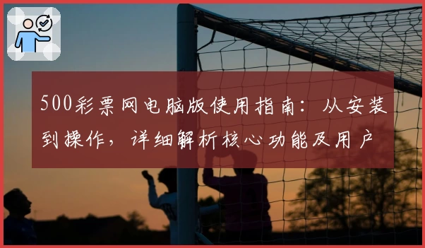 500彩票网电脑版使用指南：从安装到操作，详细解析核心功能及用户体验