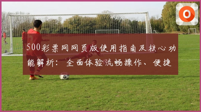 500彩票网网页版使用指南及核心功能解析：全面体验流畅操作、便捷服务