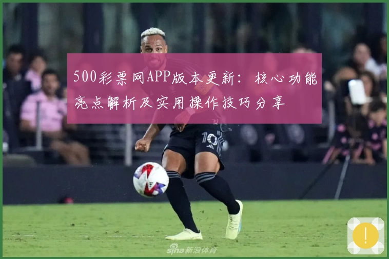 500彩票网APP版本更新：核心功能亮点解析及实用操作技巧分享
