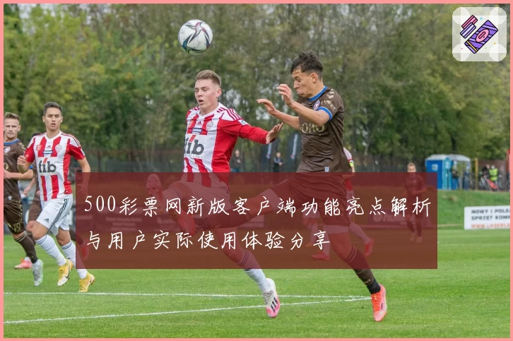 500彩票网新版客户端功能亮点解析与用户实际使用体验分享