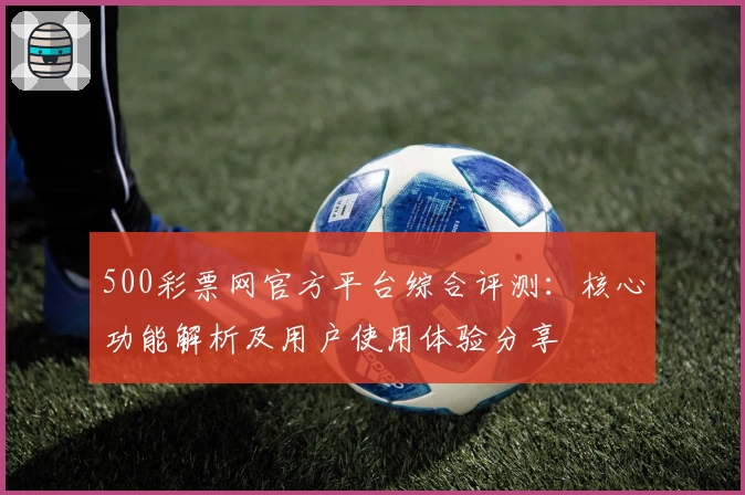 500彩票网官方平台综合评测:核心功能解析及用户使用体验分享