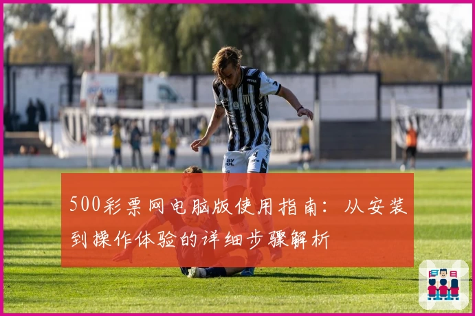 500彩票网电脑版使用指南：从安装到操作体验的详细步骤解析