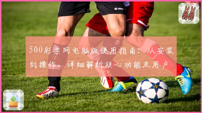 500彩票网电脑版使用指南:从安装到操作,详细解析核心功能及用户体验