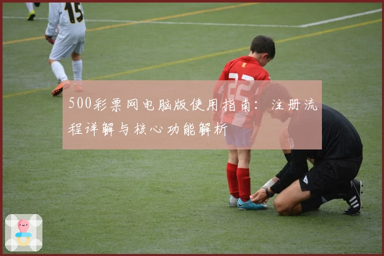 500彩票网电脑版使用指南：注册流程详解与核心功能解析