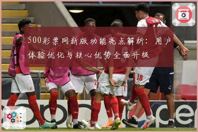 500彩票网新版功能亮点解析：用户体验优化与核心优势全面升级